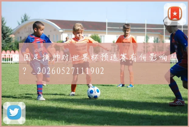 国足换帅对世界杯预选赛有何影响?_20260527111902