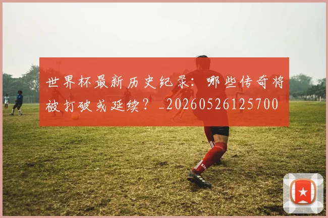 世界杯最新历史纪录:哪些传奇将被打破或延续?_20260526125700