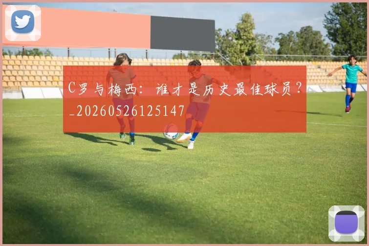 C罗与梅西：谁才是历史最佳球员？_20260526125147