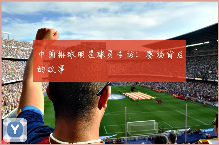 中国排球明星球员专访：赛场背后的故事