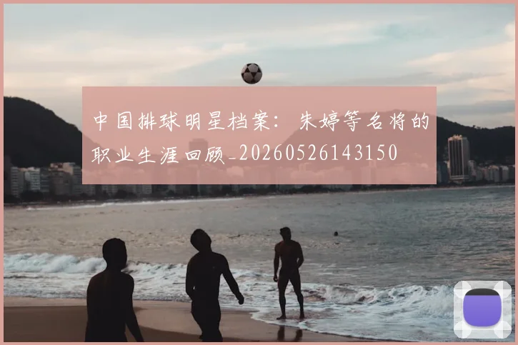 中国排球明星档案：朱婷等名将的职业生涯回顾_20260526143150