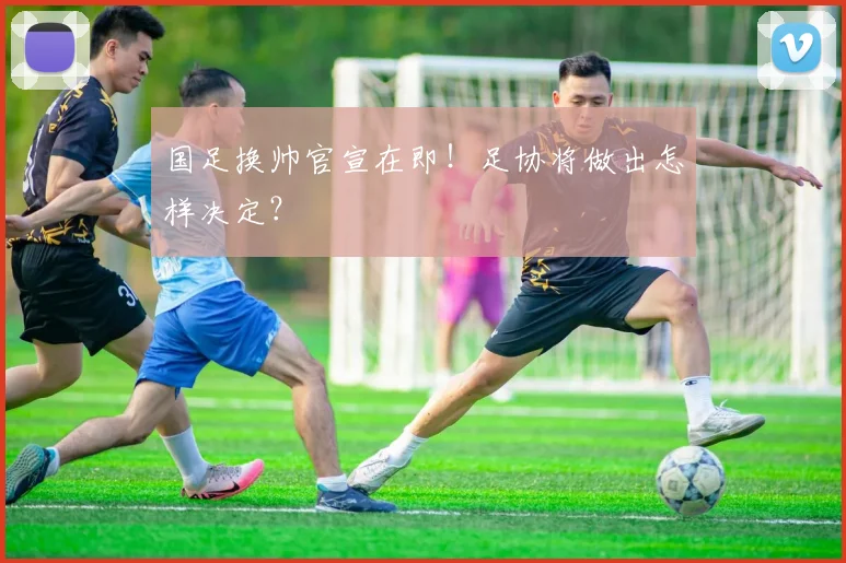 国足换帅官宣在即!足协将做出怎样决定?